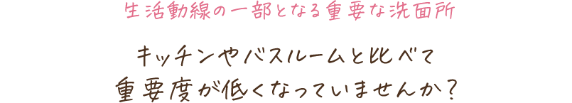 身支度を整えたり、生活動線の一部となる重要な洗面所 キッチンやバスルームと比べて重要度が低くなっていませんか？